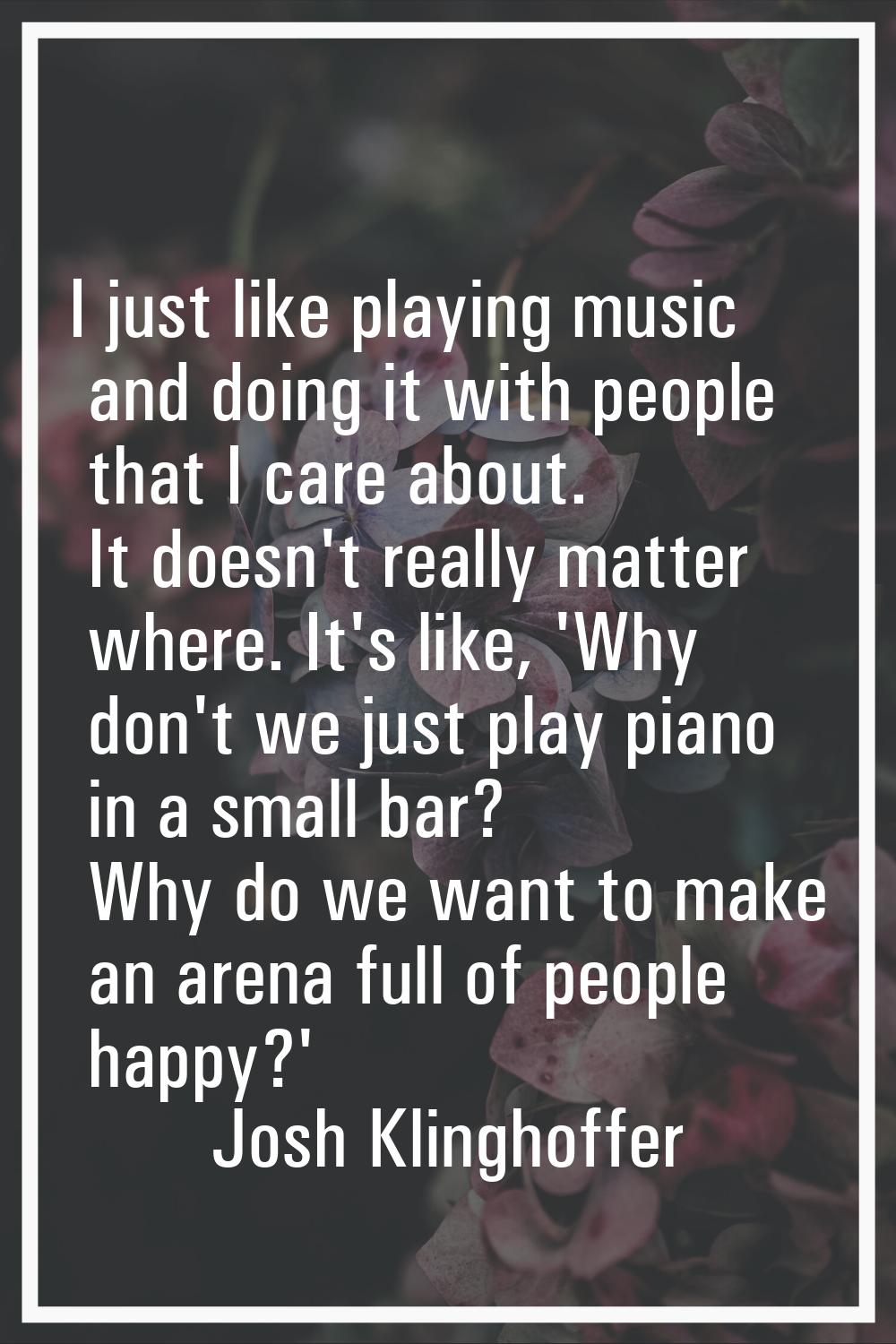 I just like playing music and doing it with people that I care about. It doesn't really matter wher
