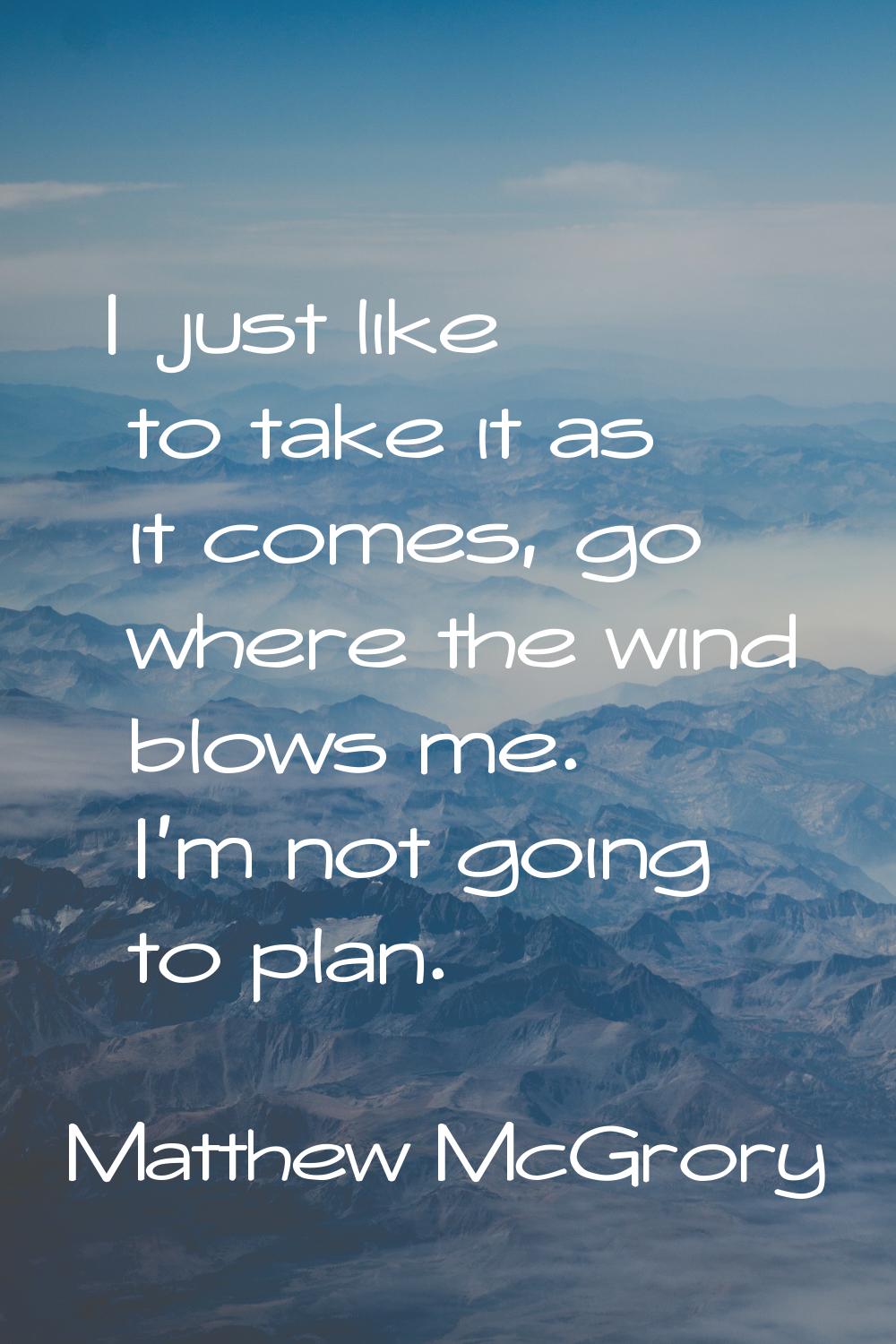 I just like to take it as it comes, go where the wind blows me. I'm not going to plan.