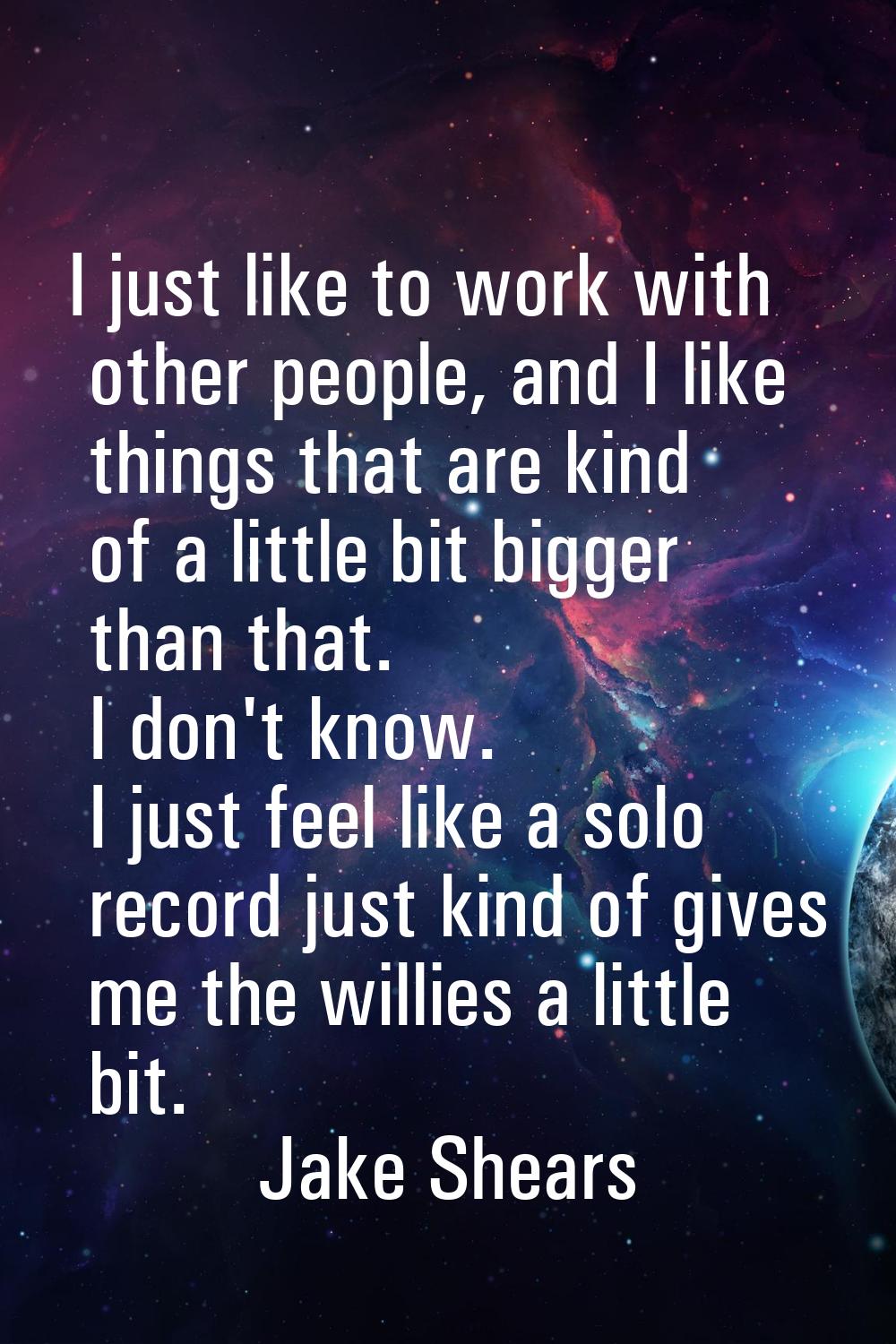 I just like to work with other people, and I like things that are kind of a little bit bigger than 