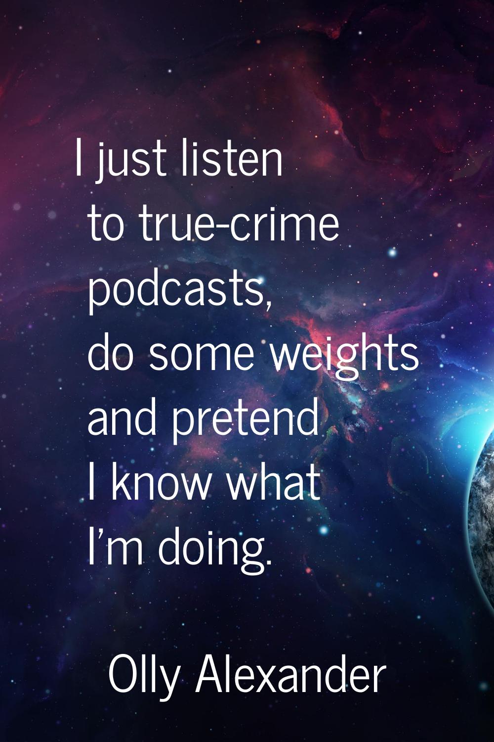 I just listen to true-crime podcasts, do some weights and pretend I know what I'm doing.