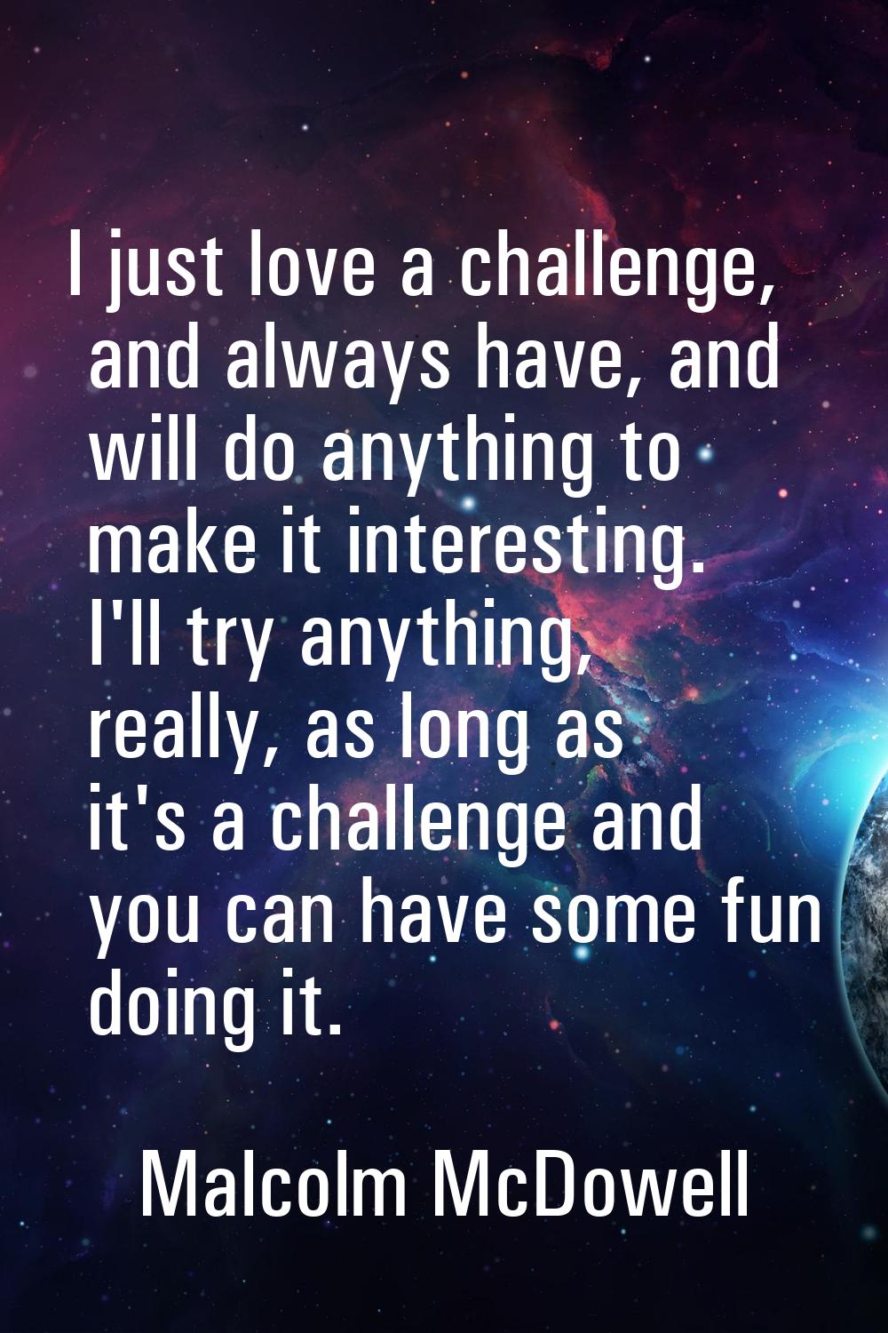 I just love a challenge, and always have, and will do anything to make it interesting. I'll try any