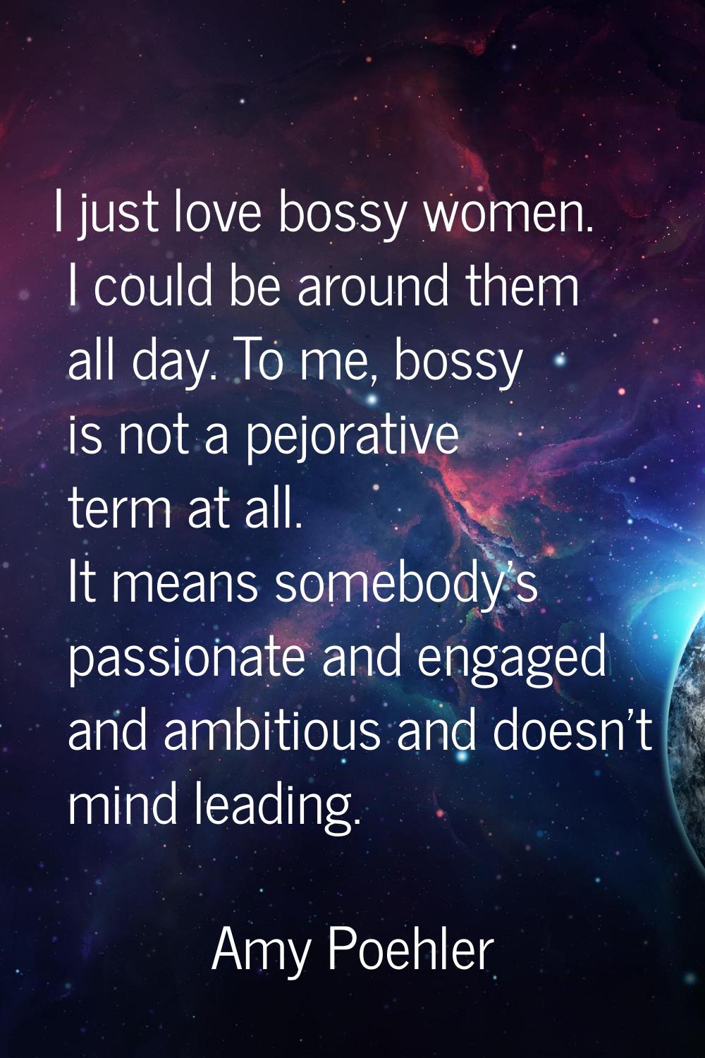I just love bossy women. I could be around them all day. To me, bossy is not a pejorative term at a