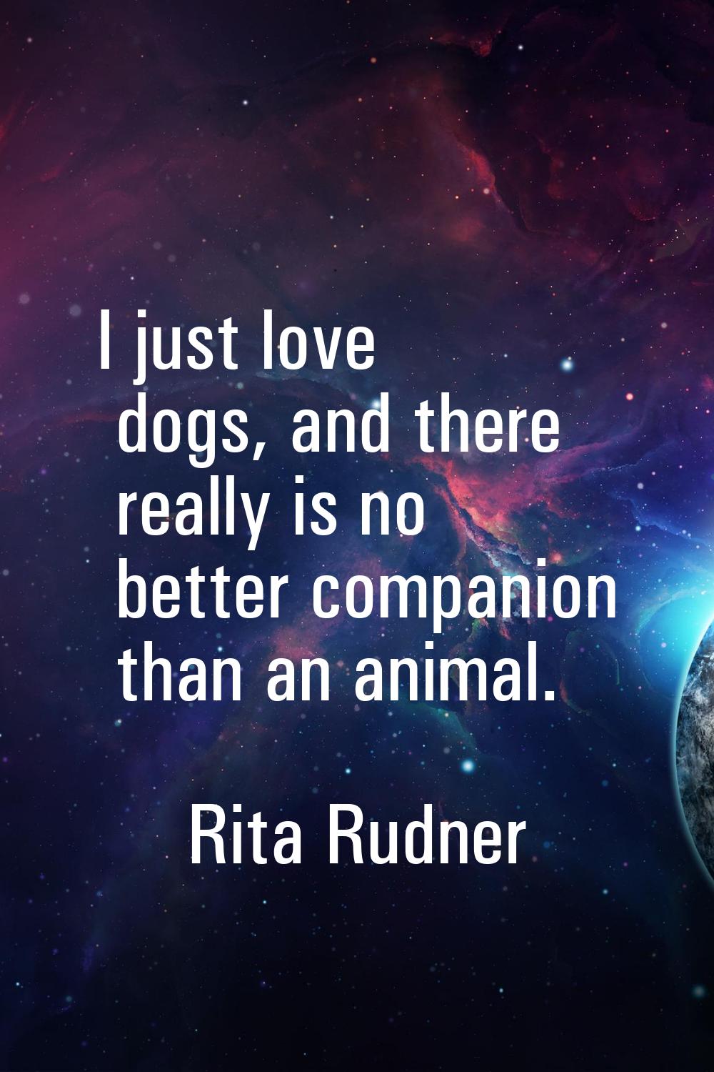 I just love dogs, and there really is no better companion than an animal.
