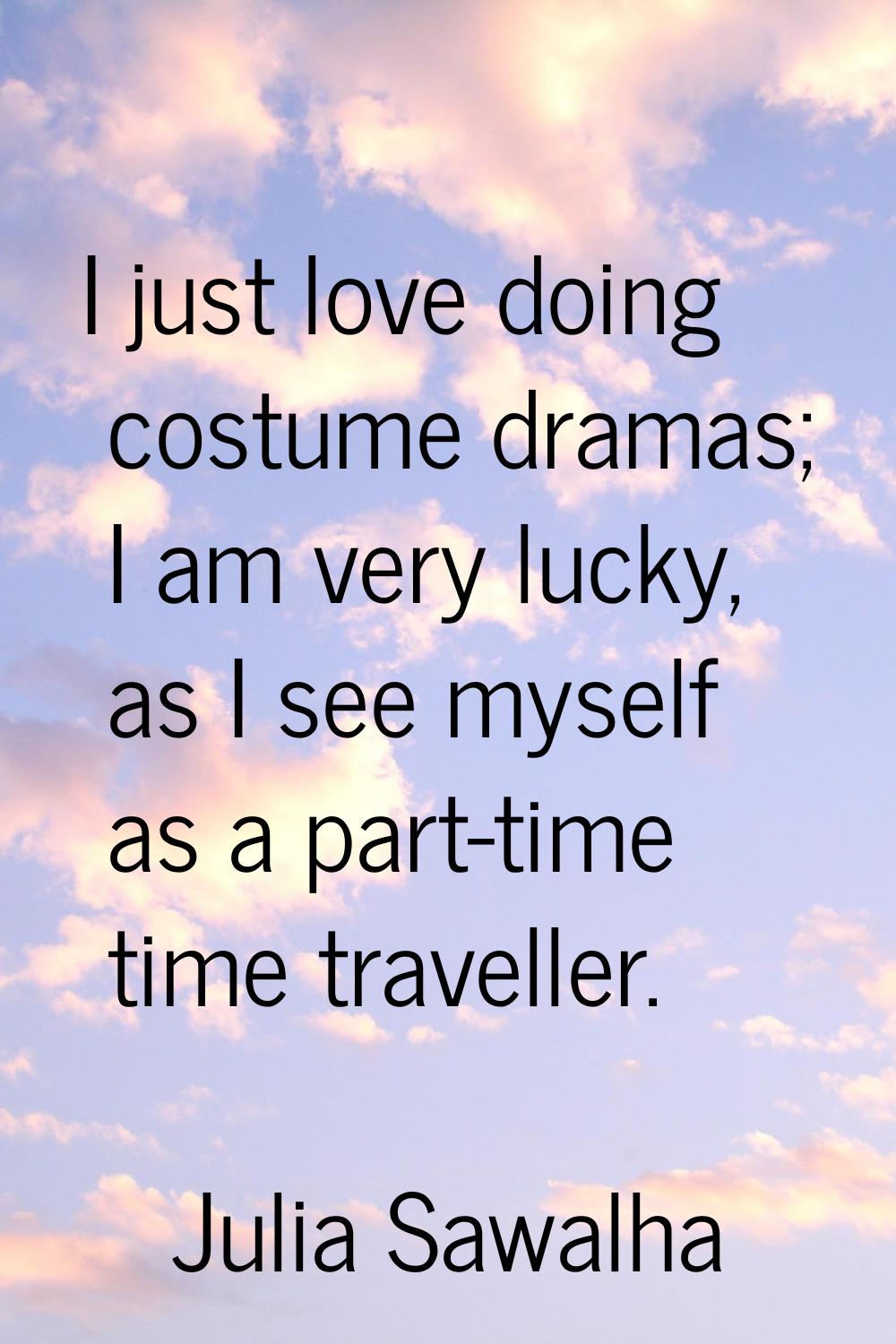 I just love doing costume dramas; I am very lucky, as I see myself as a part-time time traveller.