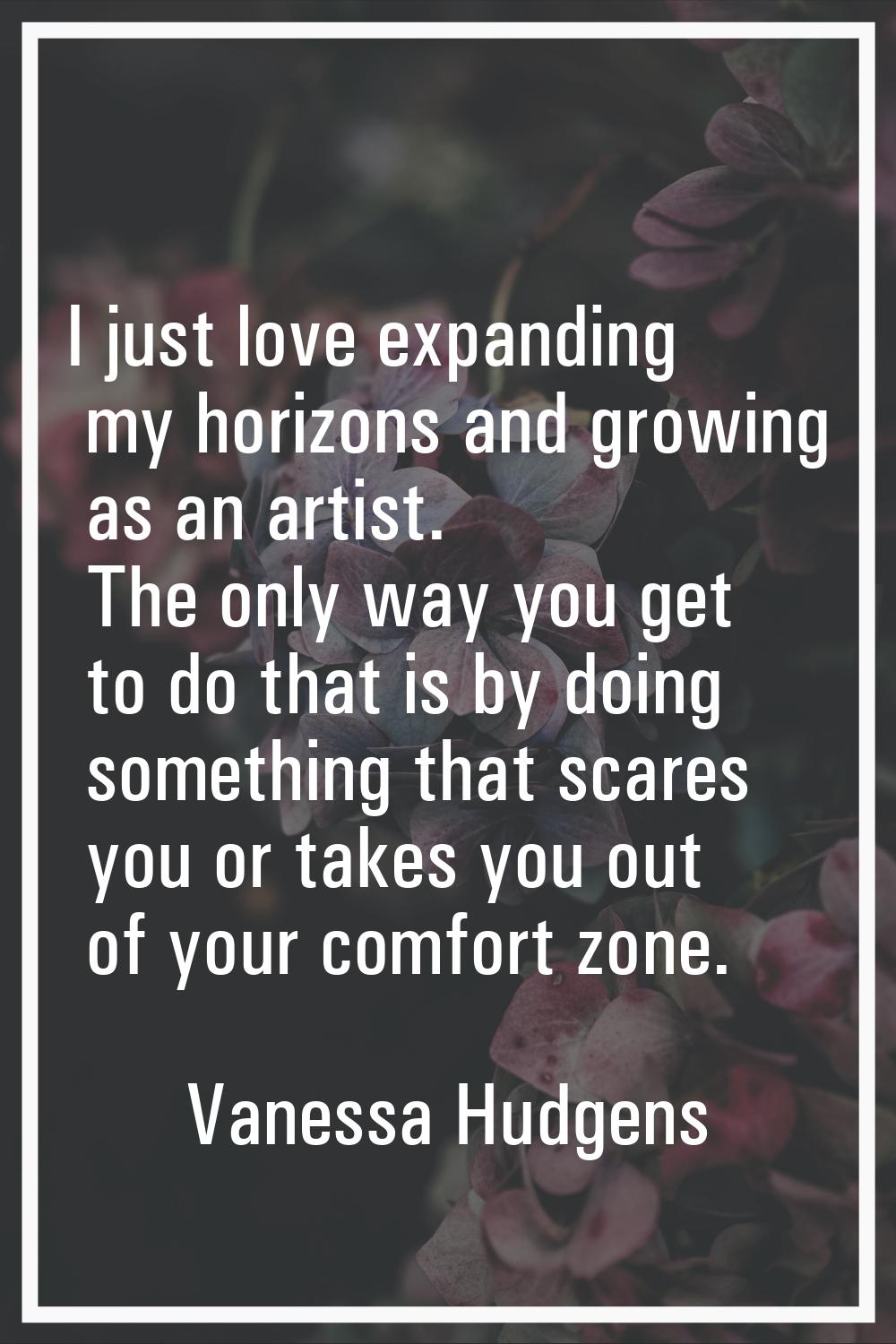 I just love expanding my horizons and growing as an artist. The only way you get to do that is by d