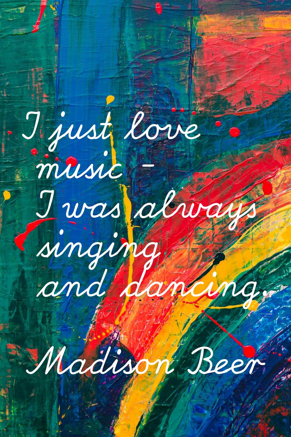 I just love music - I was always singing and dancing.