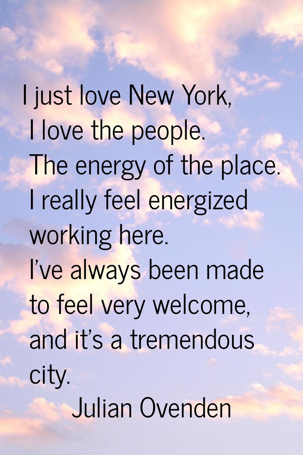 I just love New York, I love the people. The energy of the place. I really feel energized working h