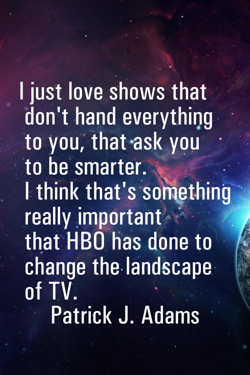 I just love shows that don't hand everything to you, that ask you to be smarter. I think that's som