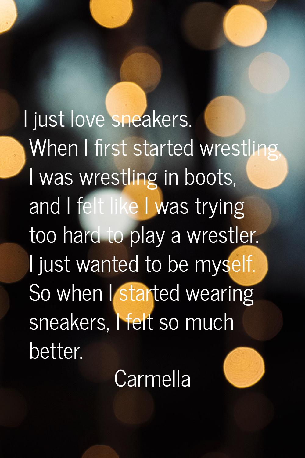 I just love sneakers. When I first started wrestling, I was wrestling in boots, and I felt like I w