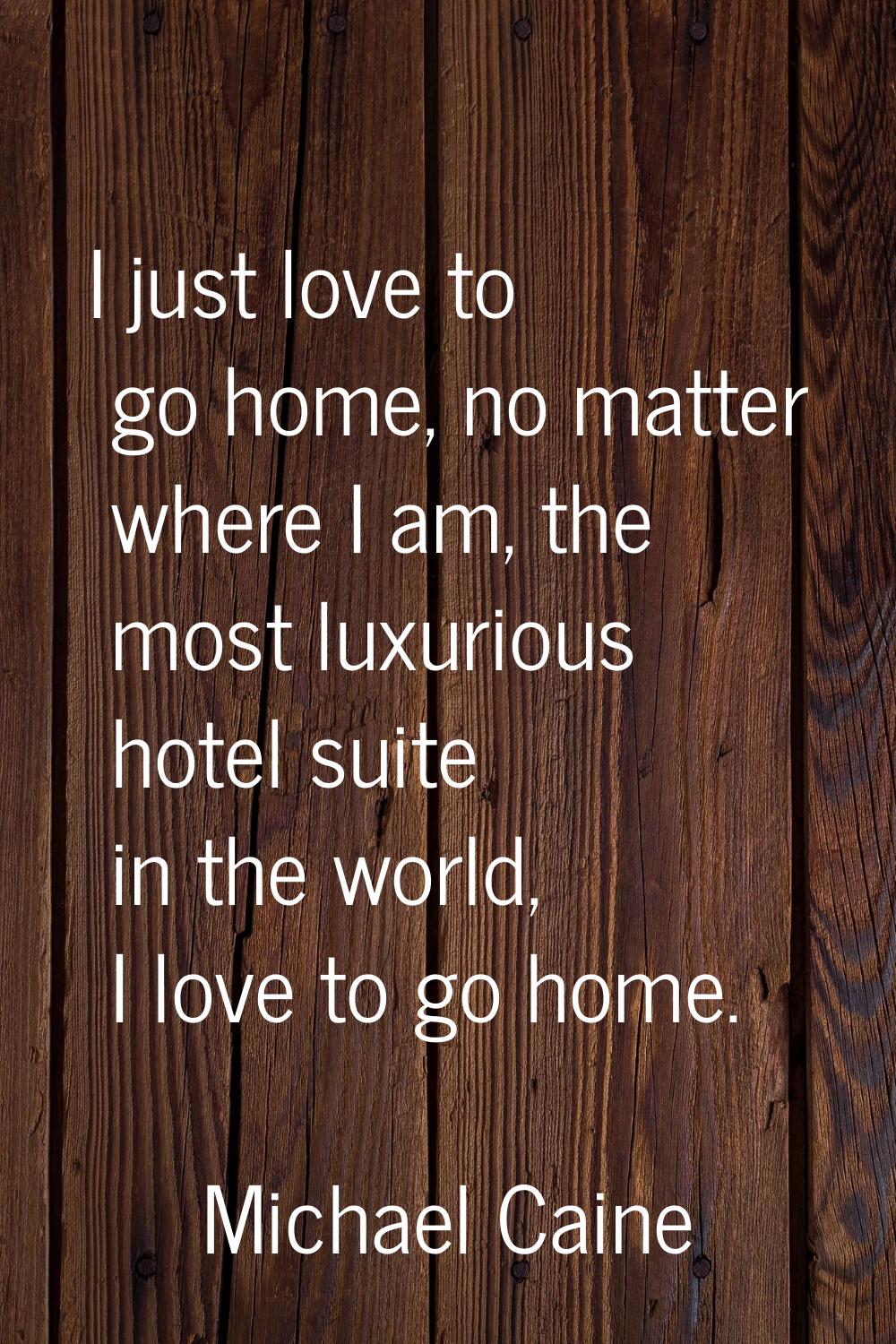 I just love to go home, no matter where I am, the most luxurious hotel suite in the world, I love t