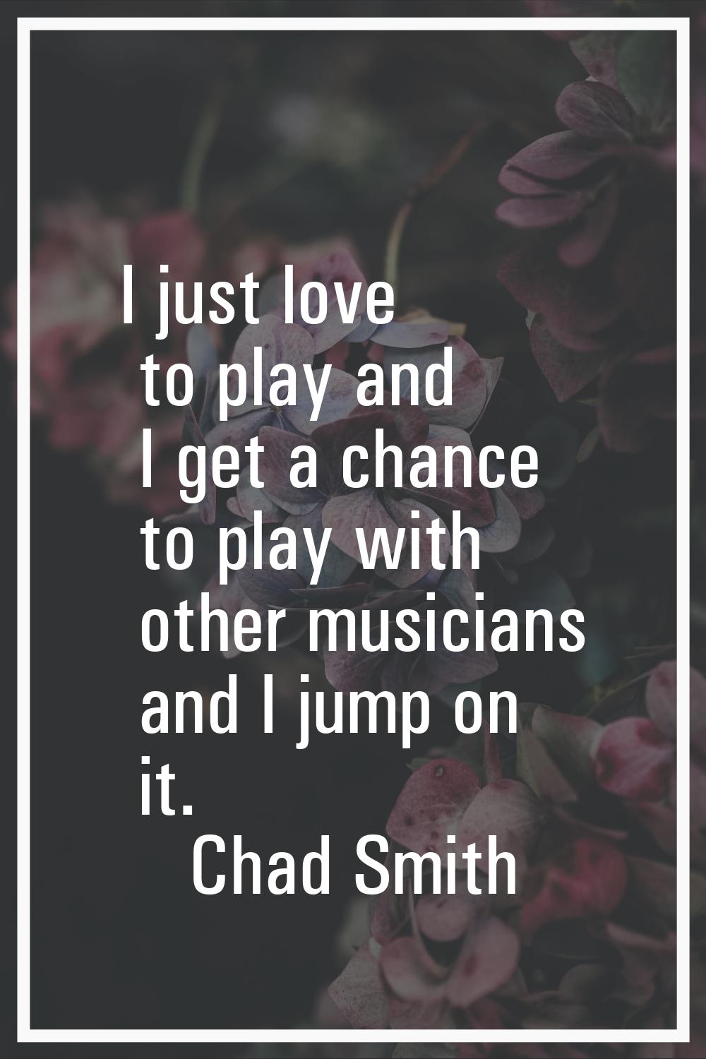 I just love to play and I get a chance to play with other musicians and I jump on it.