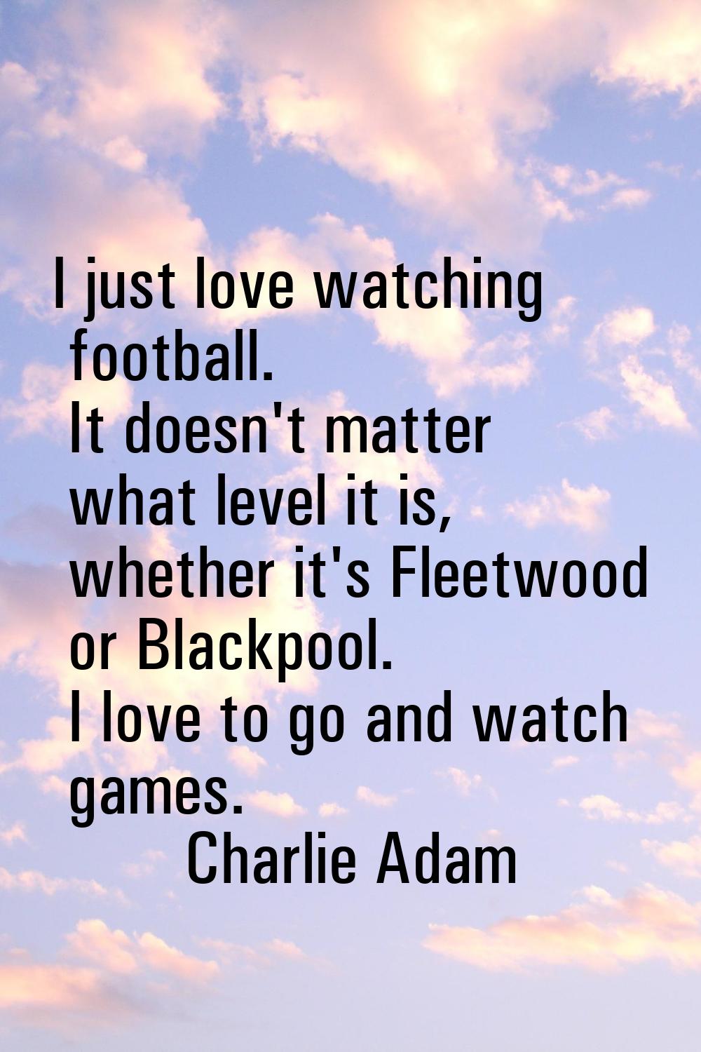 I just love watching football. It doesn't matter what level it is, whether it's Fleetwood or Blackp