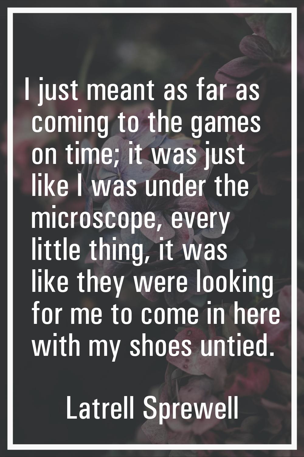 I just meant as far as coming to the games on time; it was just like I was under the microscope, ev