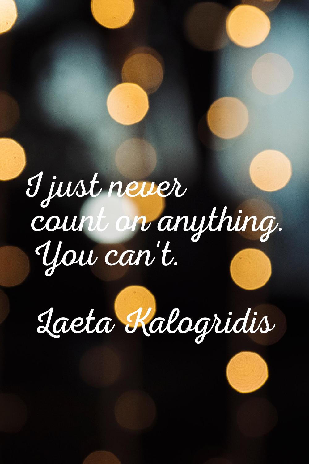 I just never count on anything. You can't.