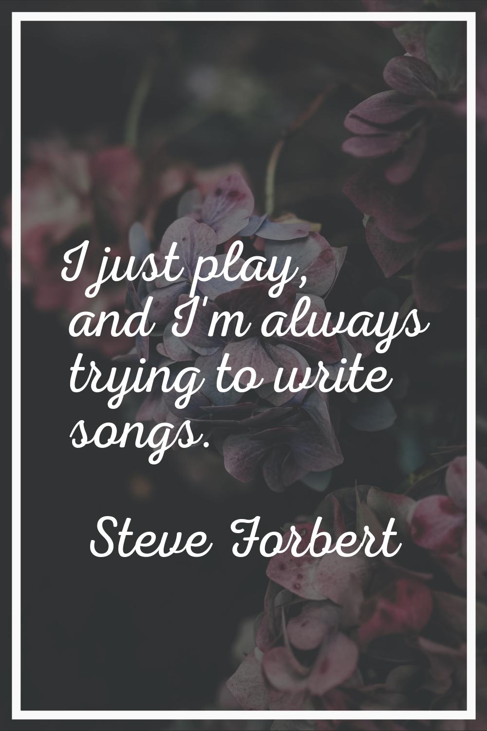 I just play, and I'm always trying to write songs.