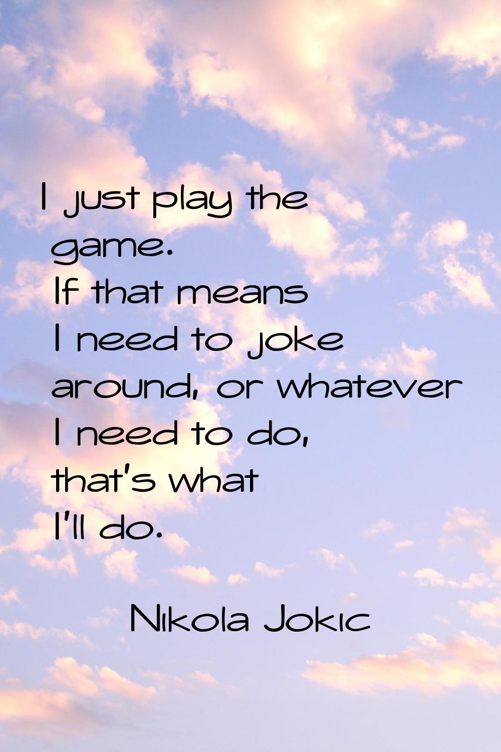 I just play the game. If that means I need to joke around, or whatever I need to do, that's what I'
