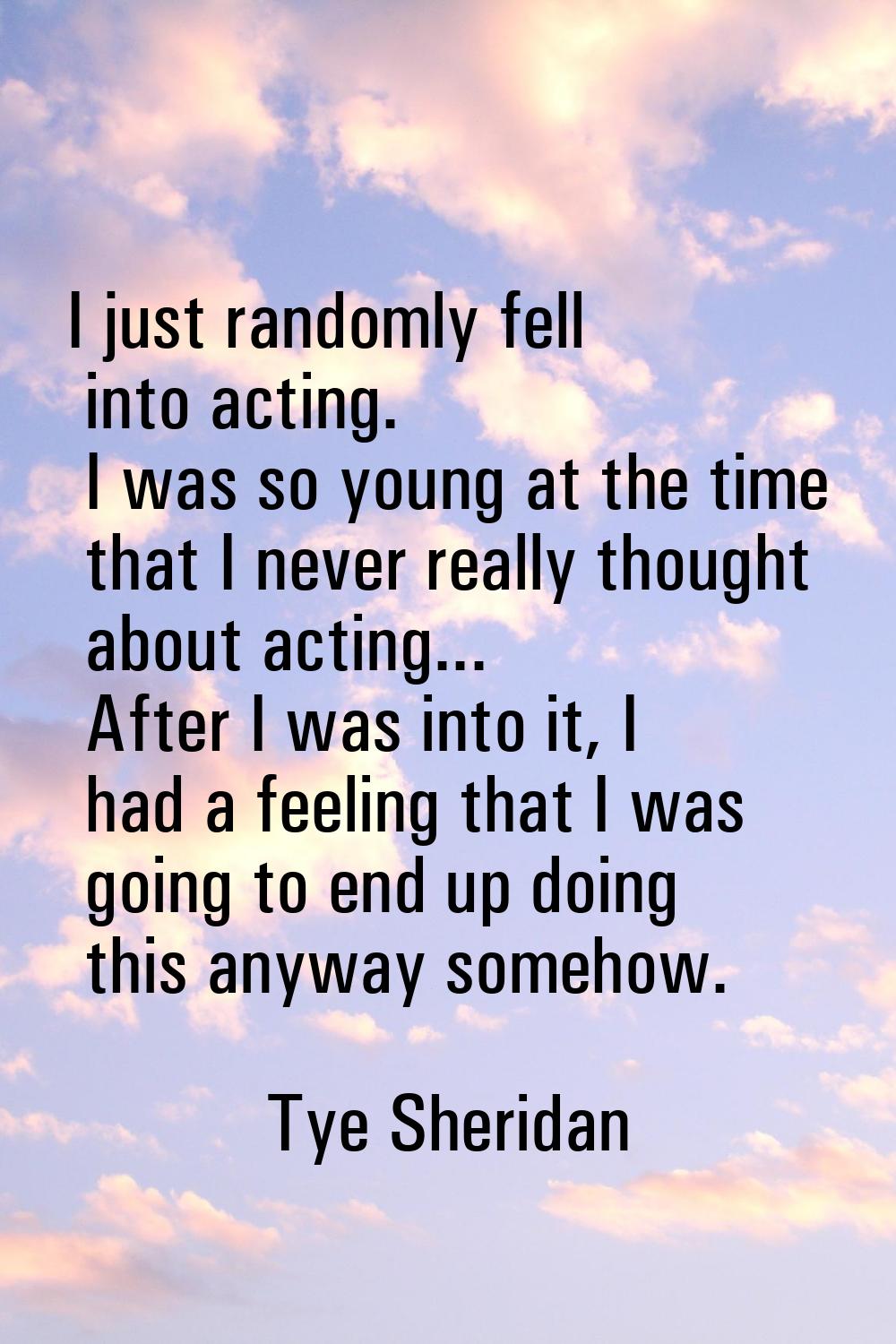 I just randomly fell into acting. I was so young at the time that I never really thought about acti