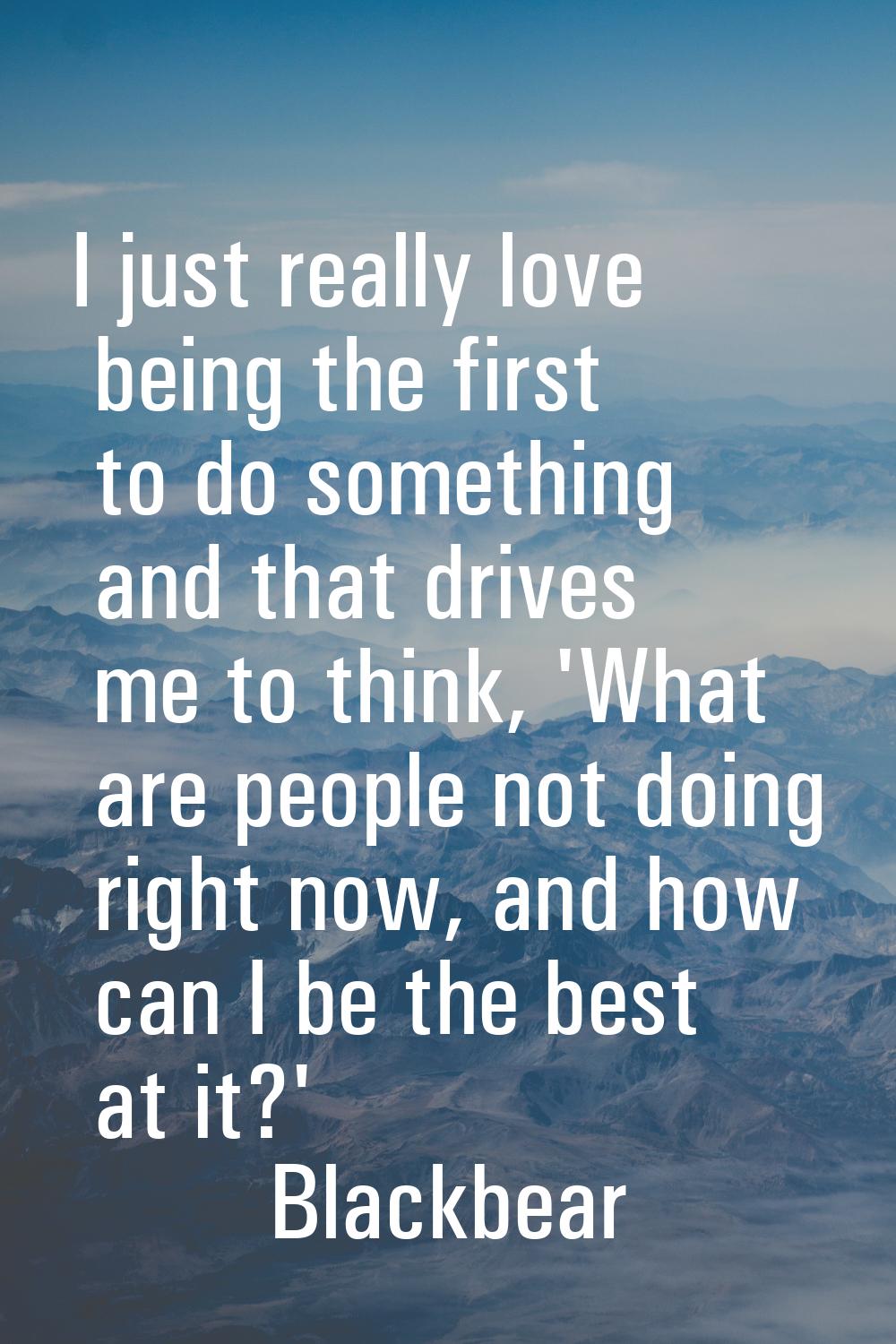 I just really love being the first to do something and that drives me to think, 'What are people no