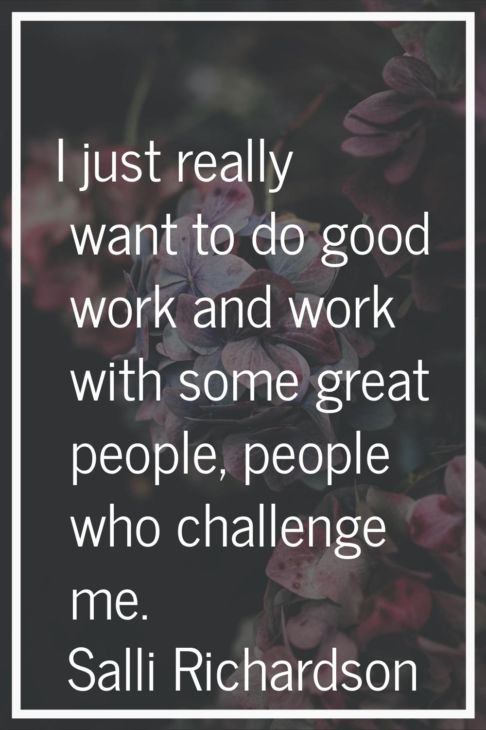 I just really want to do good work and work with some great people, people who challenge me.