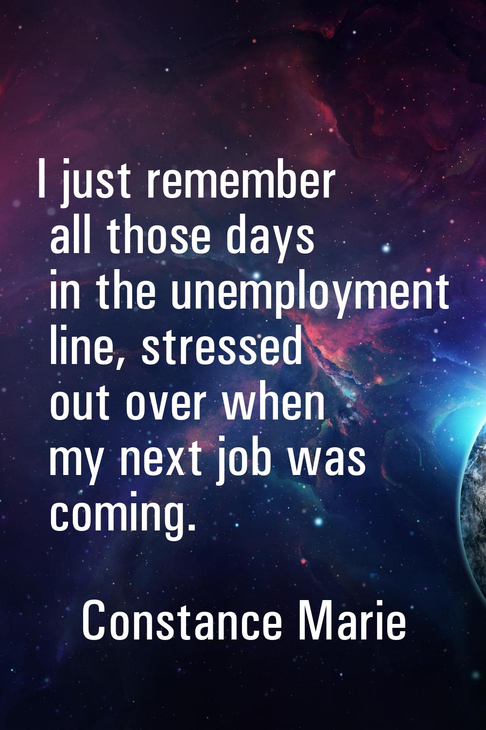 I just remember all those days in the unemployment line, stressed out over when my next job was com