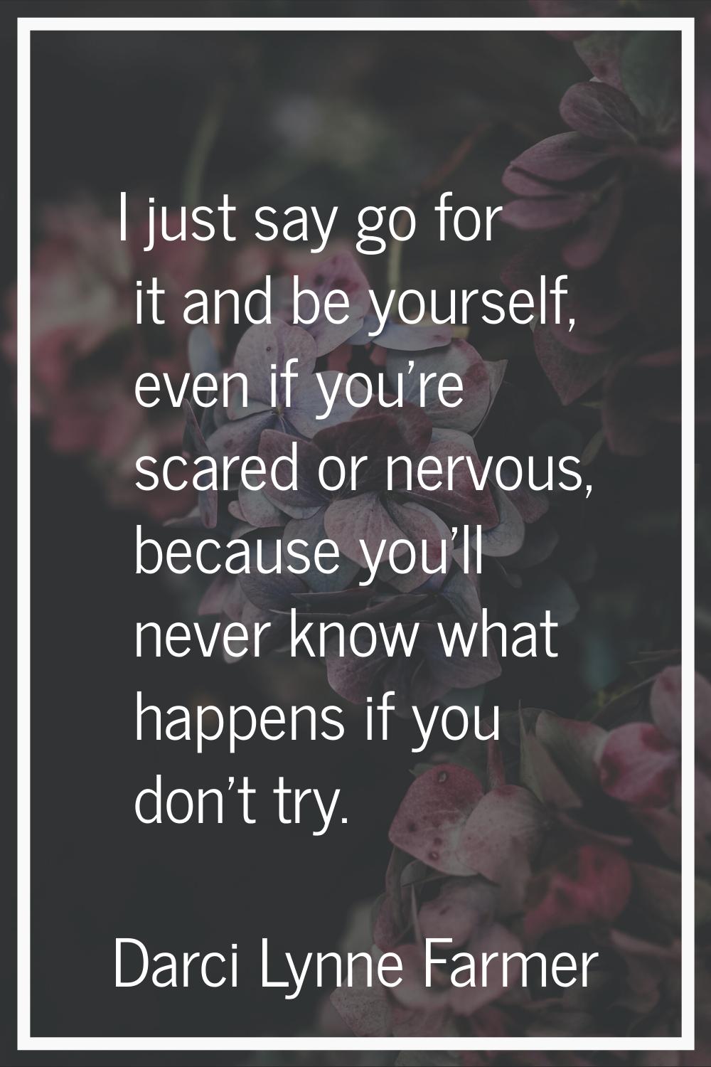 I just say go for it and be yourself, even if you're scared or nervous, because you'll never know w