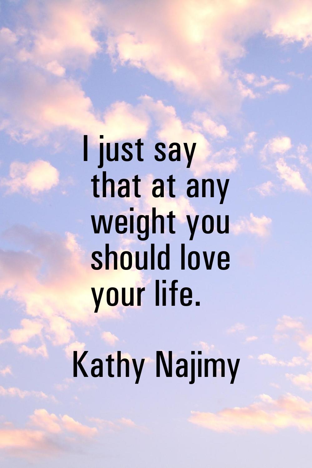 I just say that at any weight you should love your life.