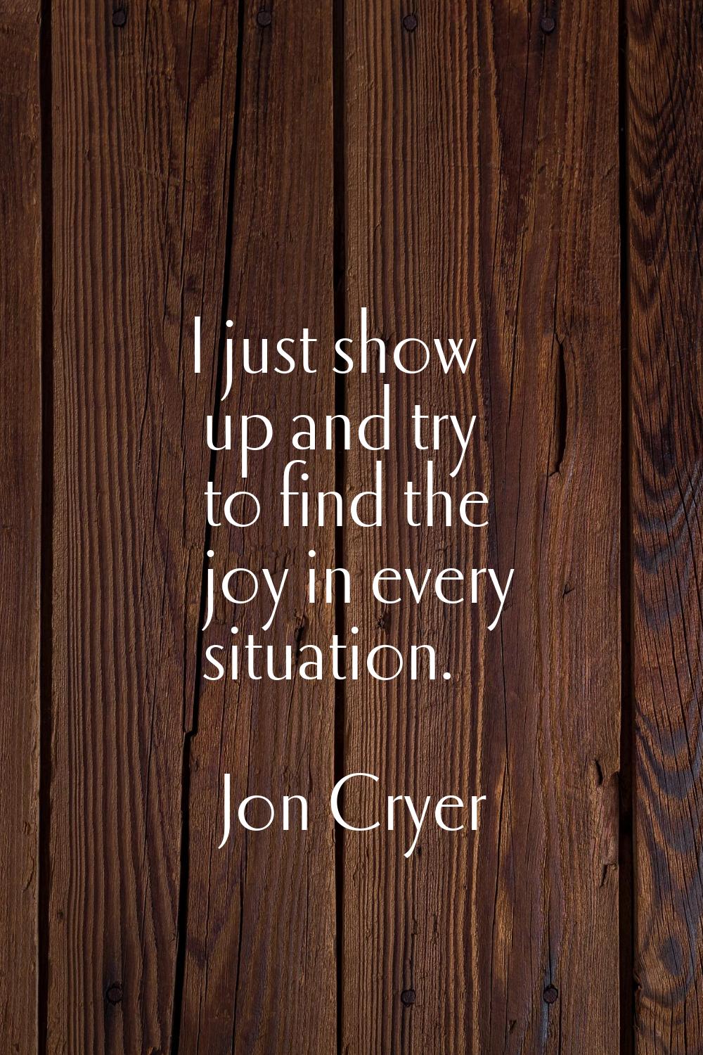I just show up and try to find the joy in every situation.