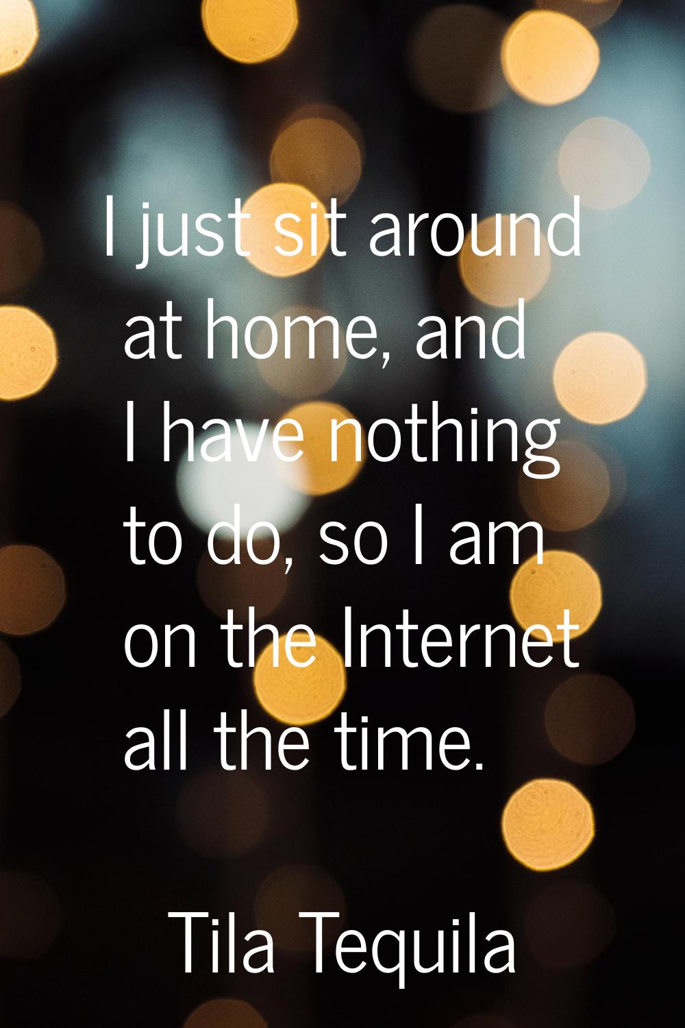 I just sit around at home, and I have nothing to do, so I am on the Internet all the time.