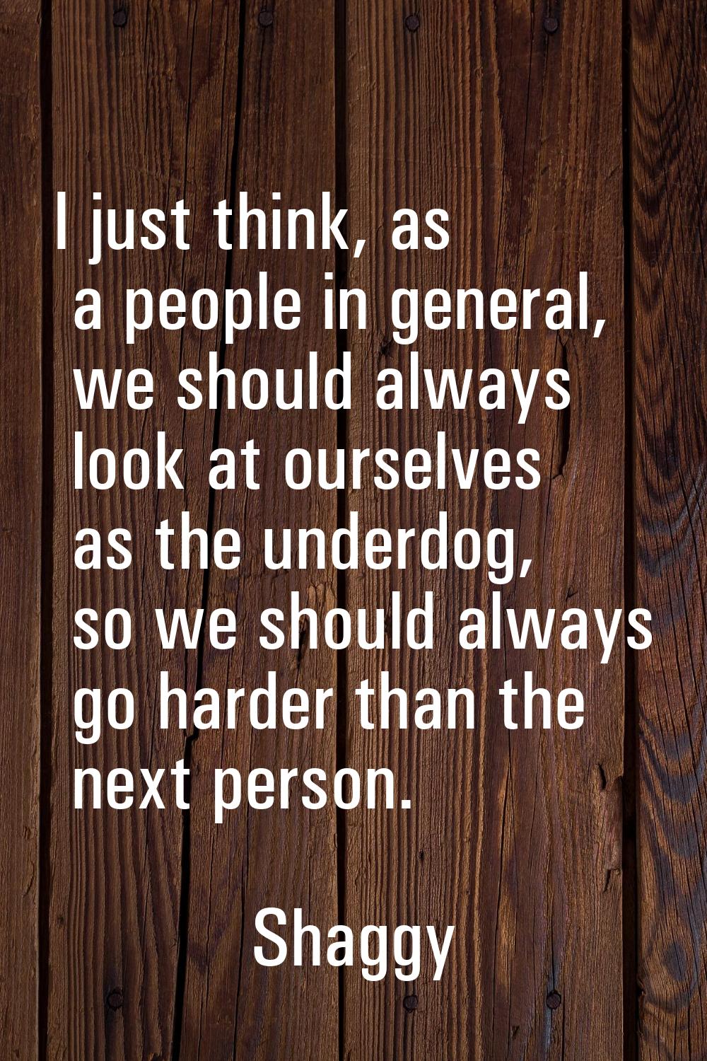I just think, as a people in general, we should always look at ourselves as the underdog, so we sho