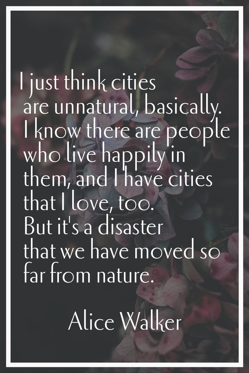 I just think cities are unnatural, basically. I know there are people who live happily in them, and