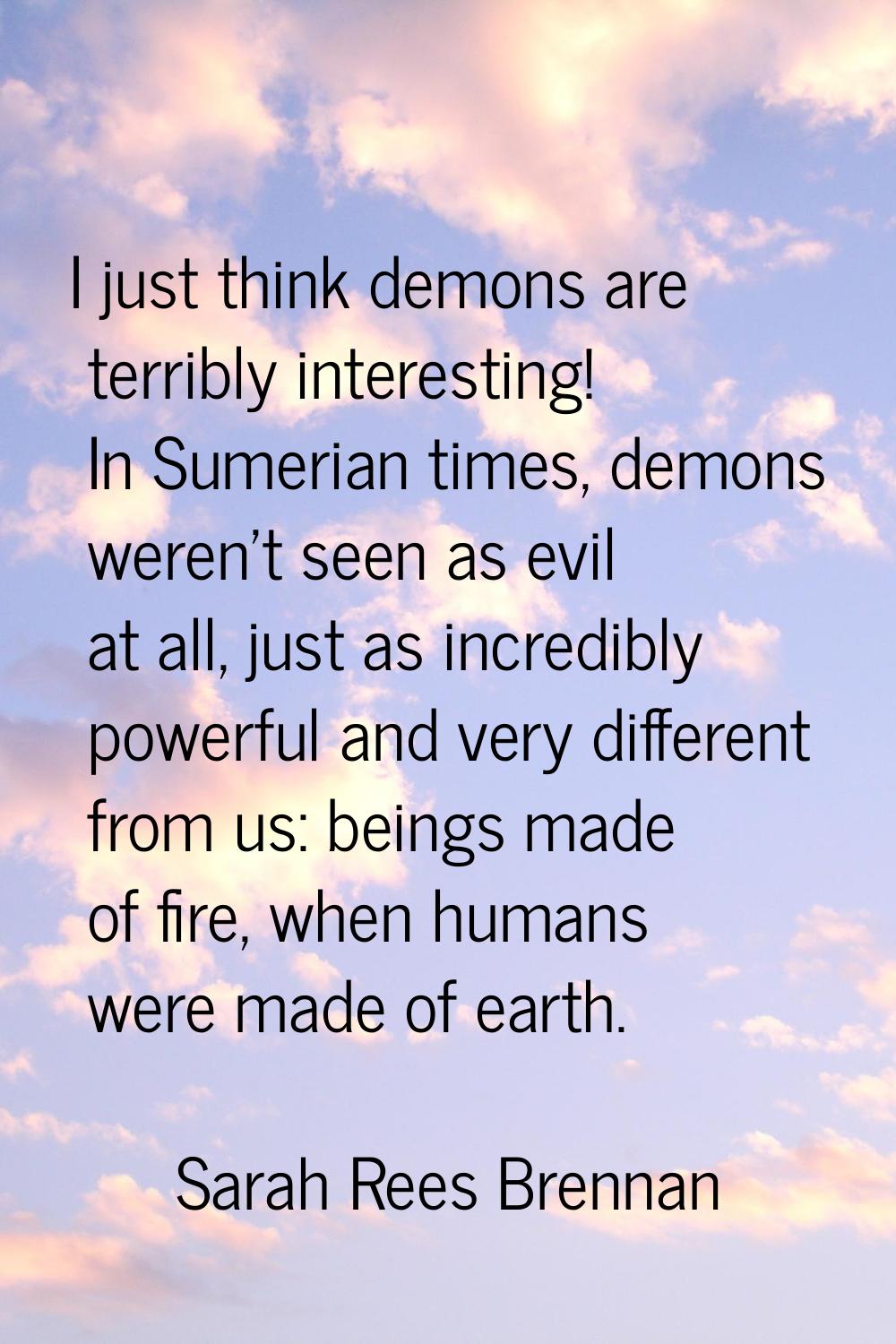 I just think demons are terribly interesting! In Sumerian times, demons weren't seen as evil at all