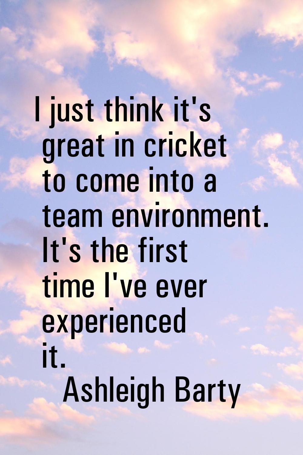I just think it's great in cricket to come into a team environment. It's the first time I've ever e