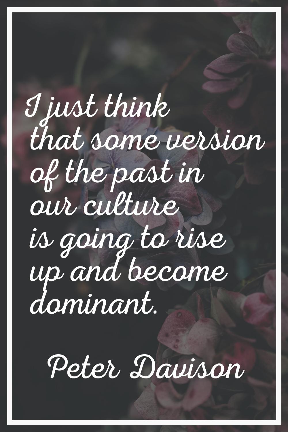 I just think that some version of the past in our culture is going to rise up and become dominant.