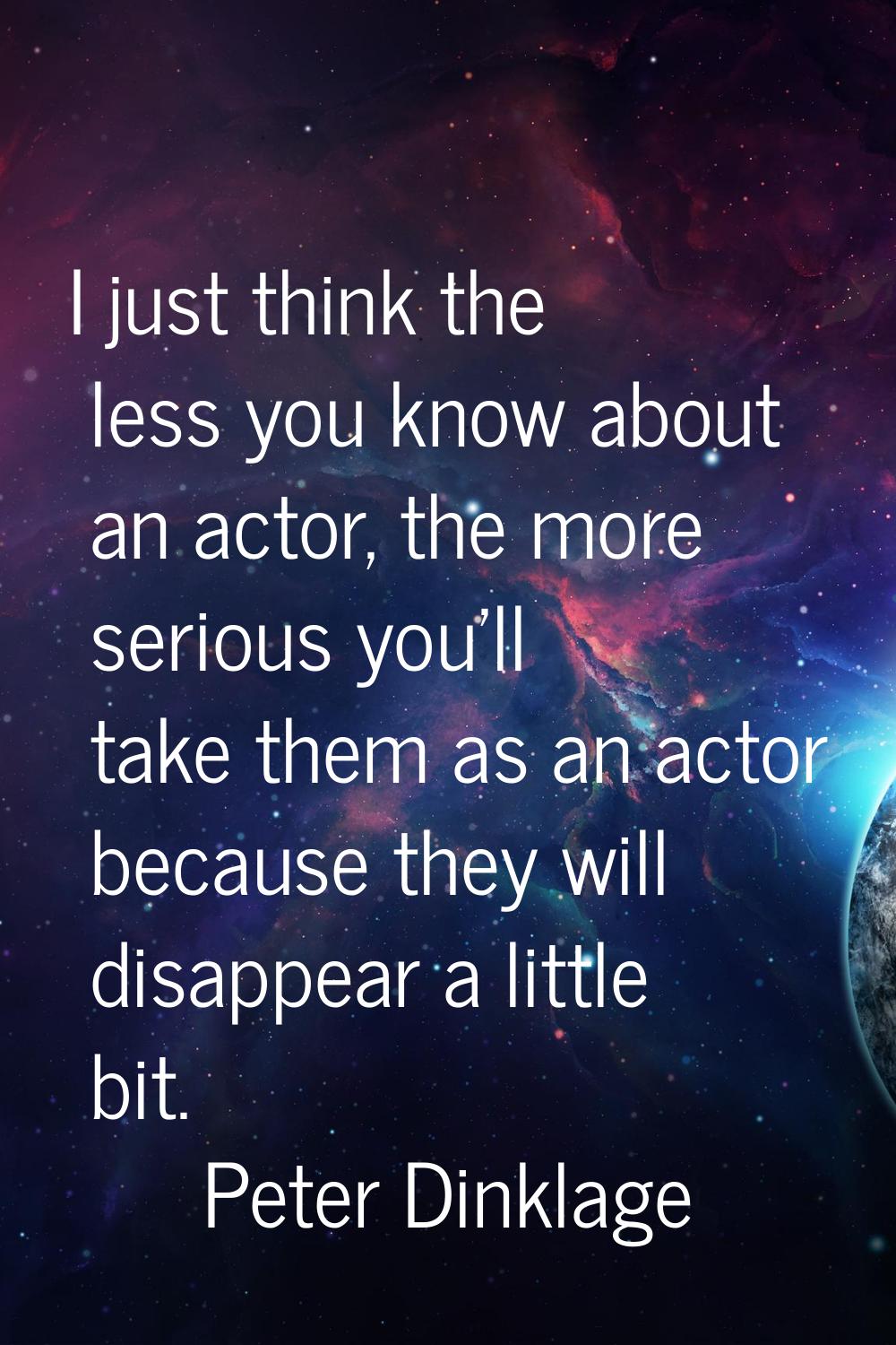 I just think the less you know about an actor, the more serious you'll take them as an actor becaus