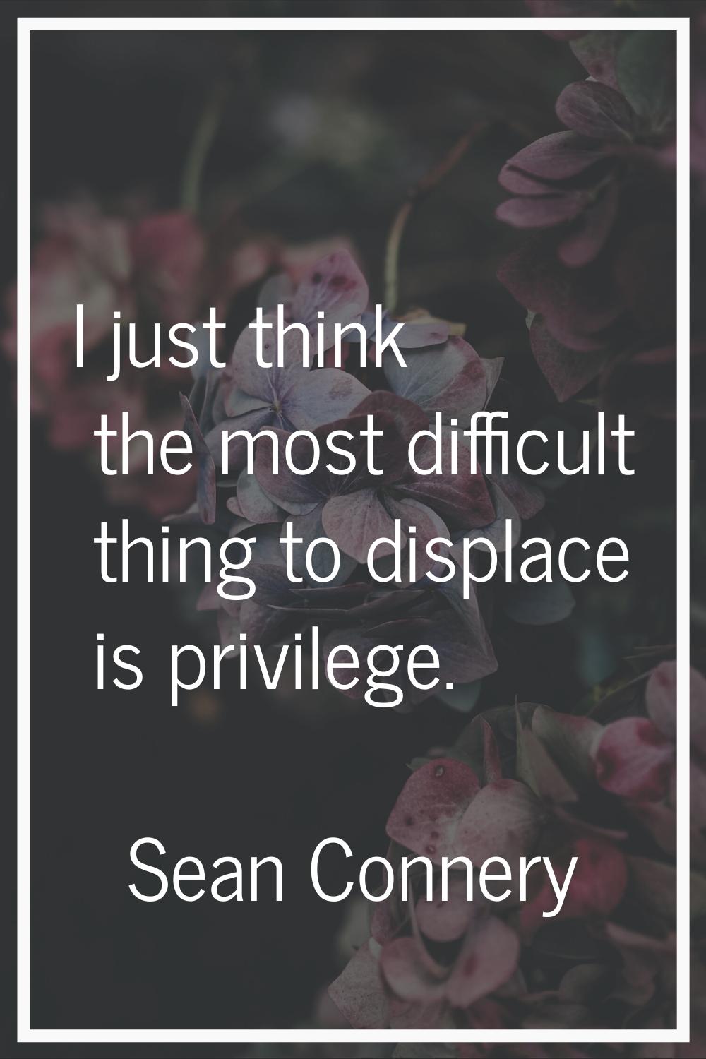 I just think the most difficult thing to displace is privilege.