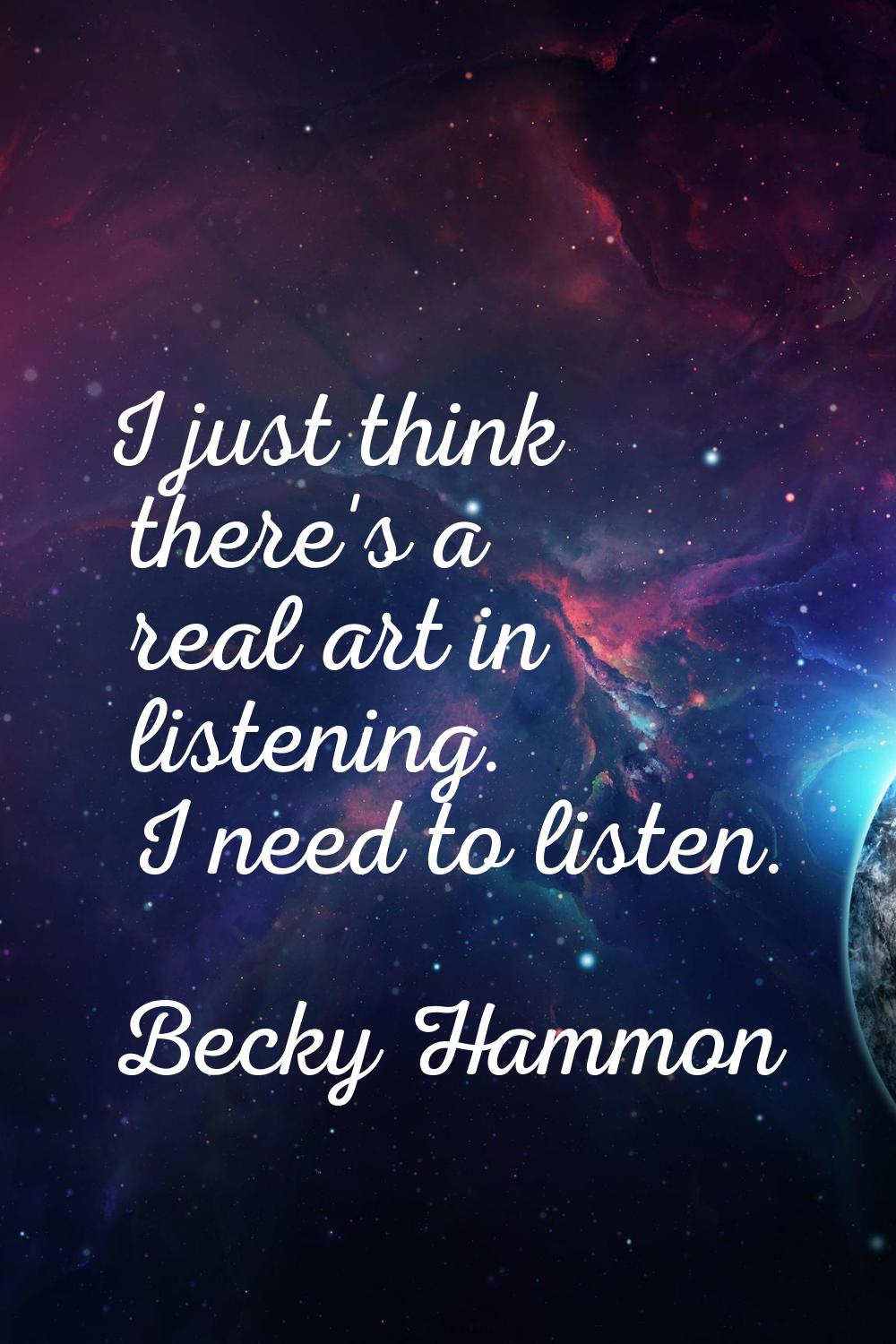 I just think there's a real art in listening. I need to listen.