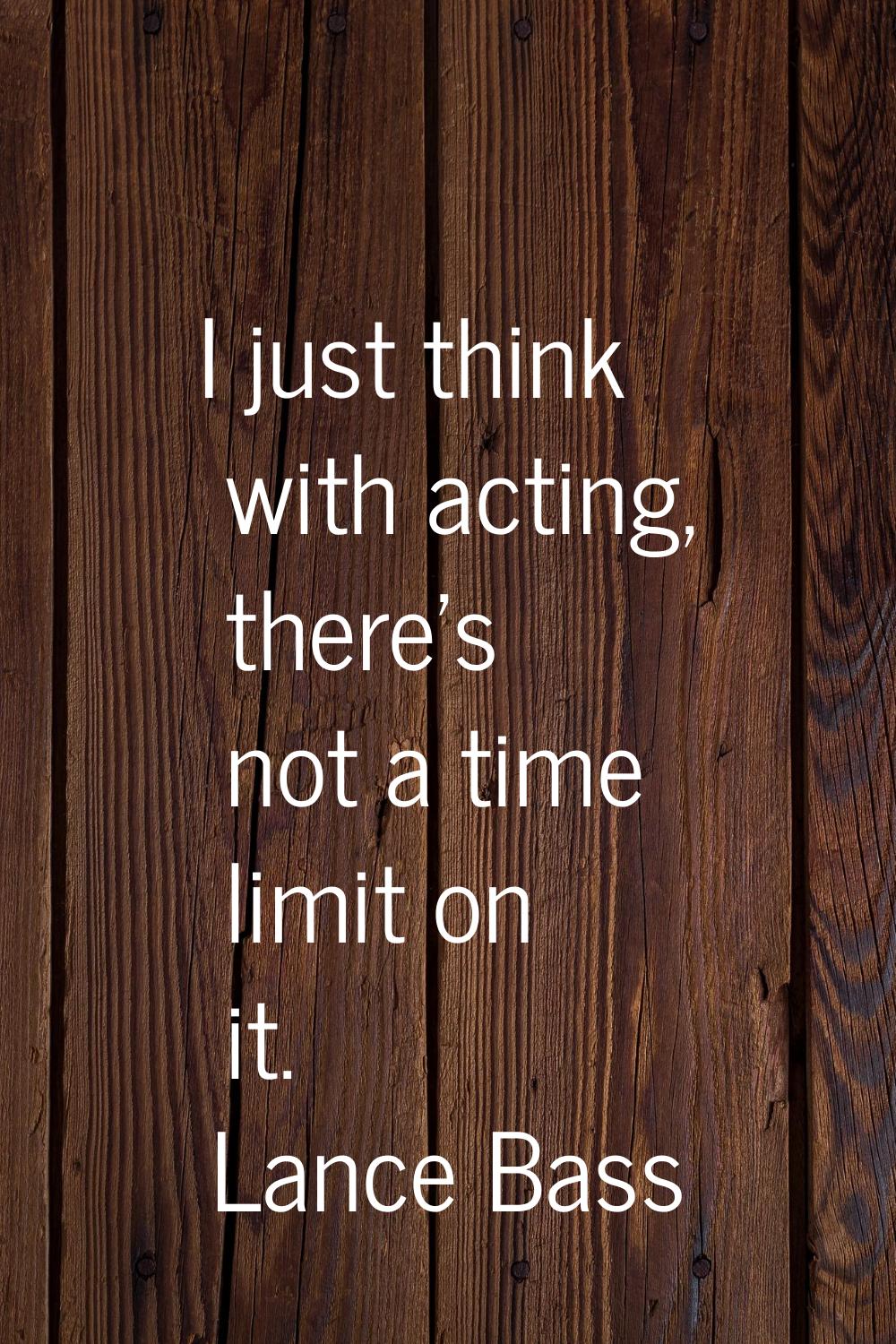 I just think with acting, there's not a time limit on it.