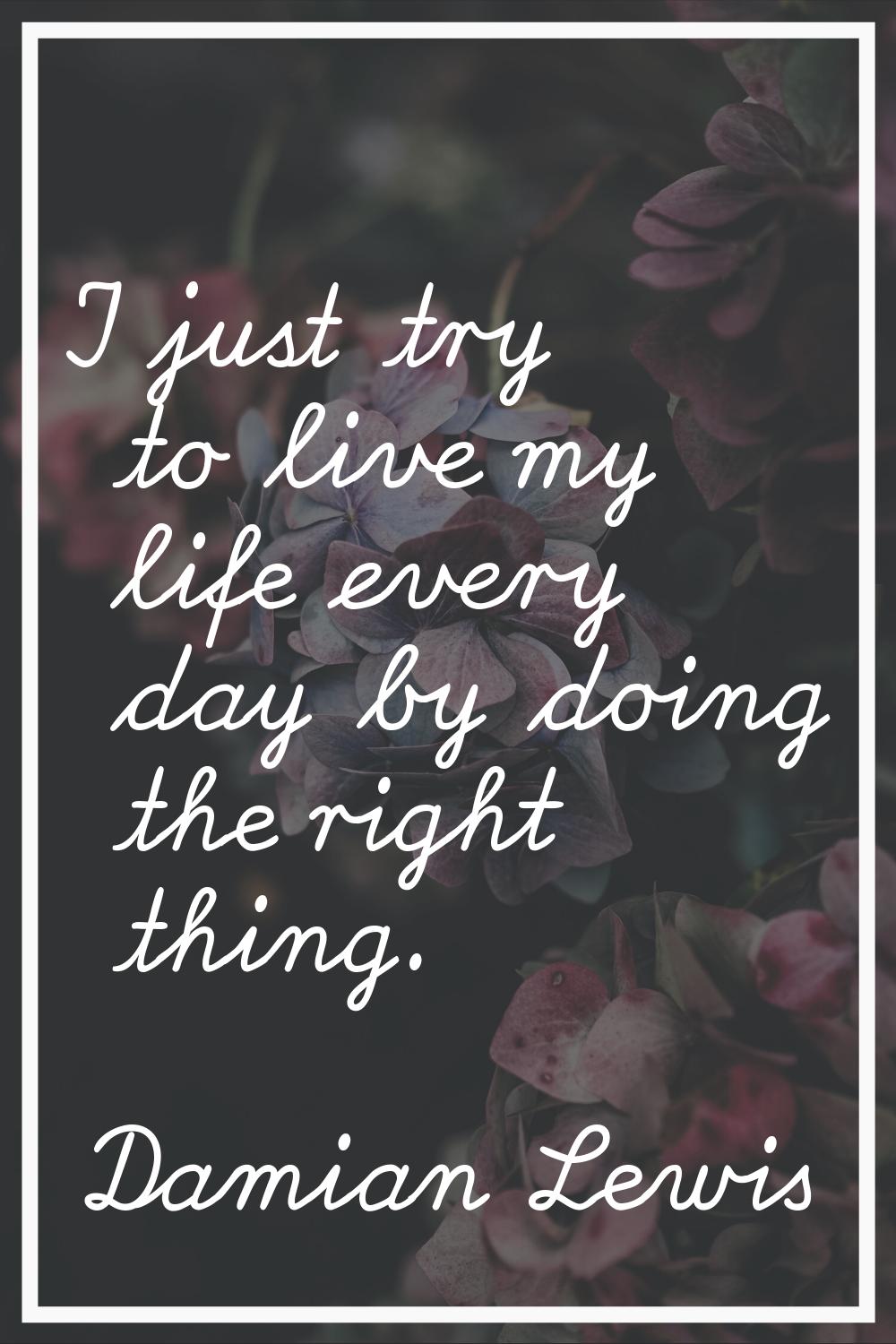 I just try to live my life every day by doing the right thing.