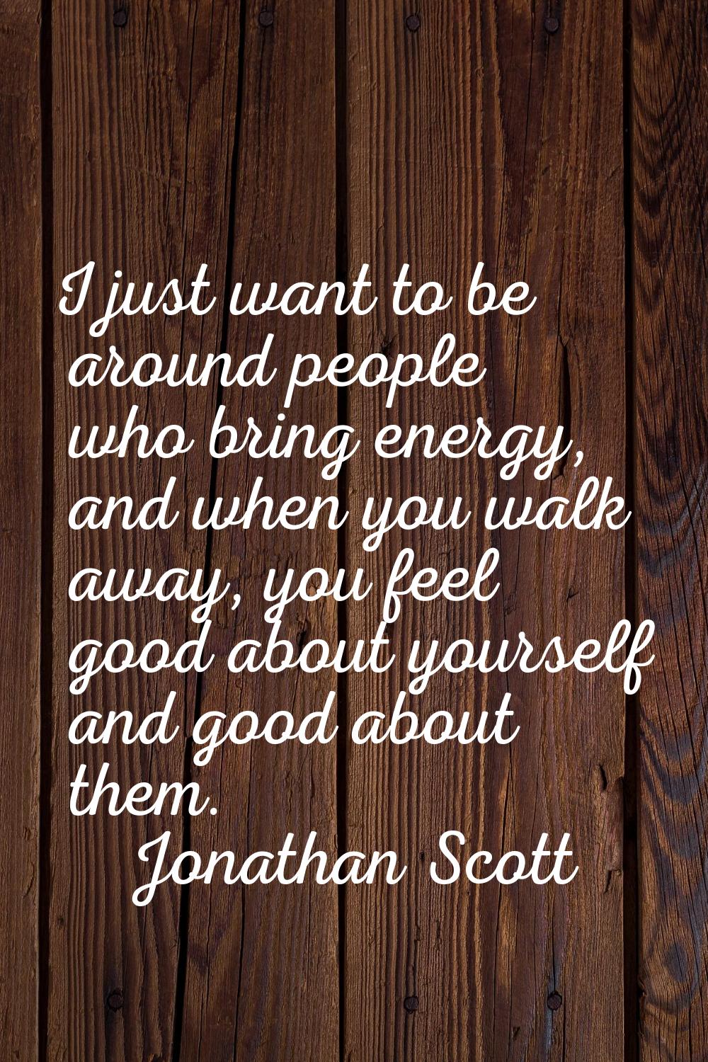 I just want to be around people who bring energy, and when you walk away, you feel good about yours