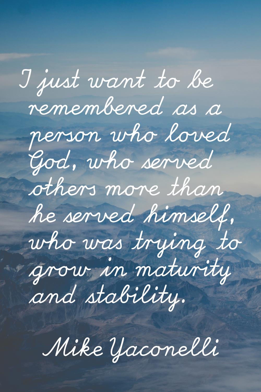 I just want to be remembered as a person who loved God, who served others more than he served himse