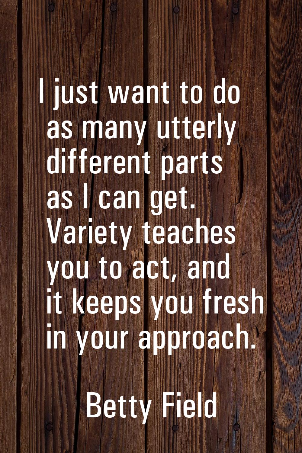I just want to do as many utterly different parts as I can get. Variety teaches you to act, and it 