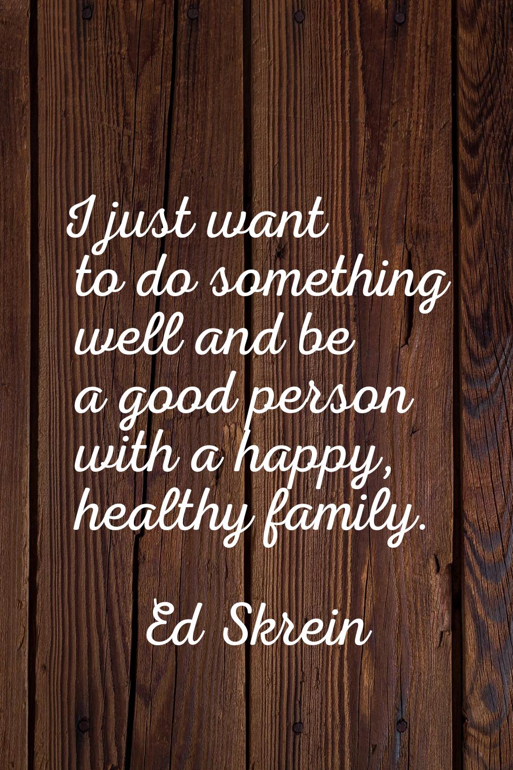 I just want to do something well and be a good person with a happy, healthy family.