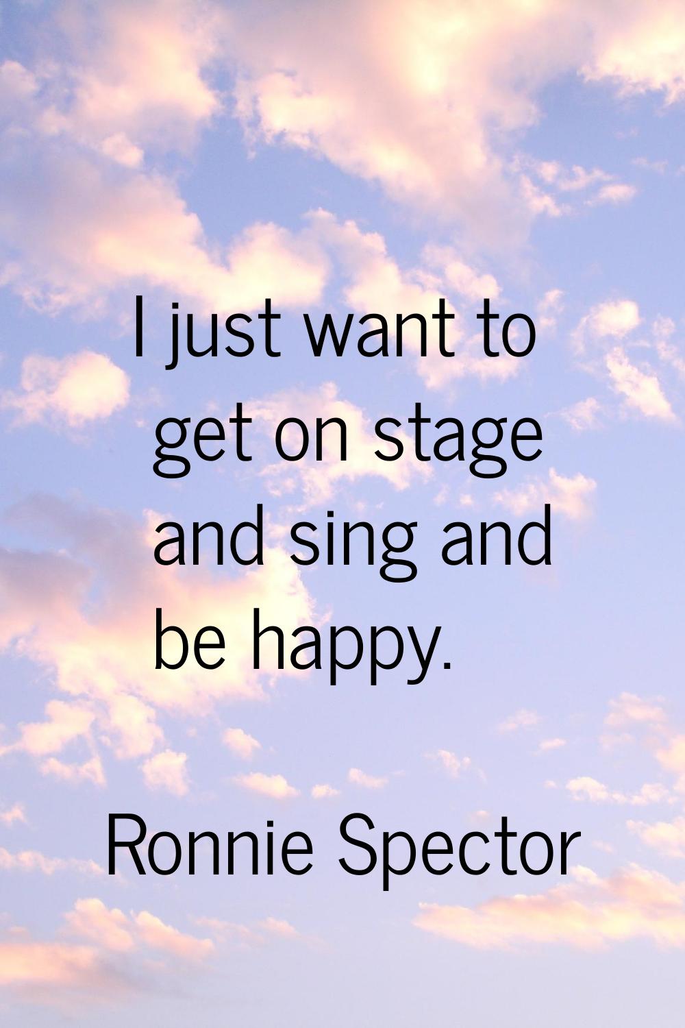 I just want to get on stage and sing and be happy.