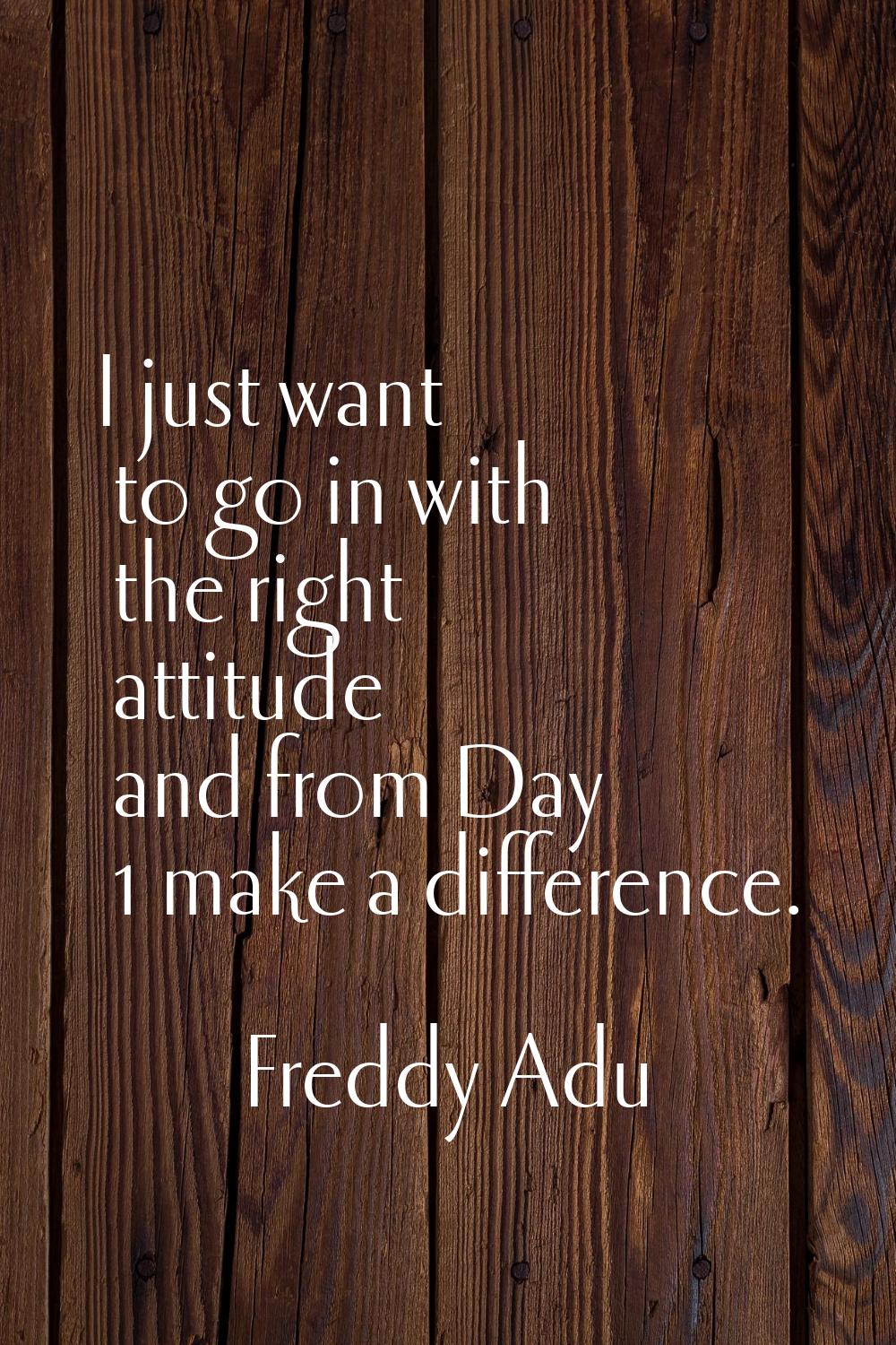I just want to go in with the right attitude and from Day 1 make a difference.