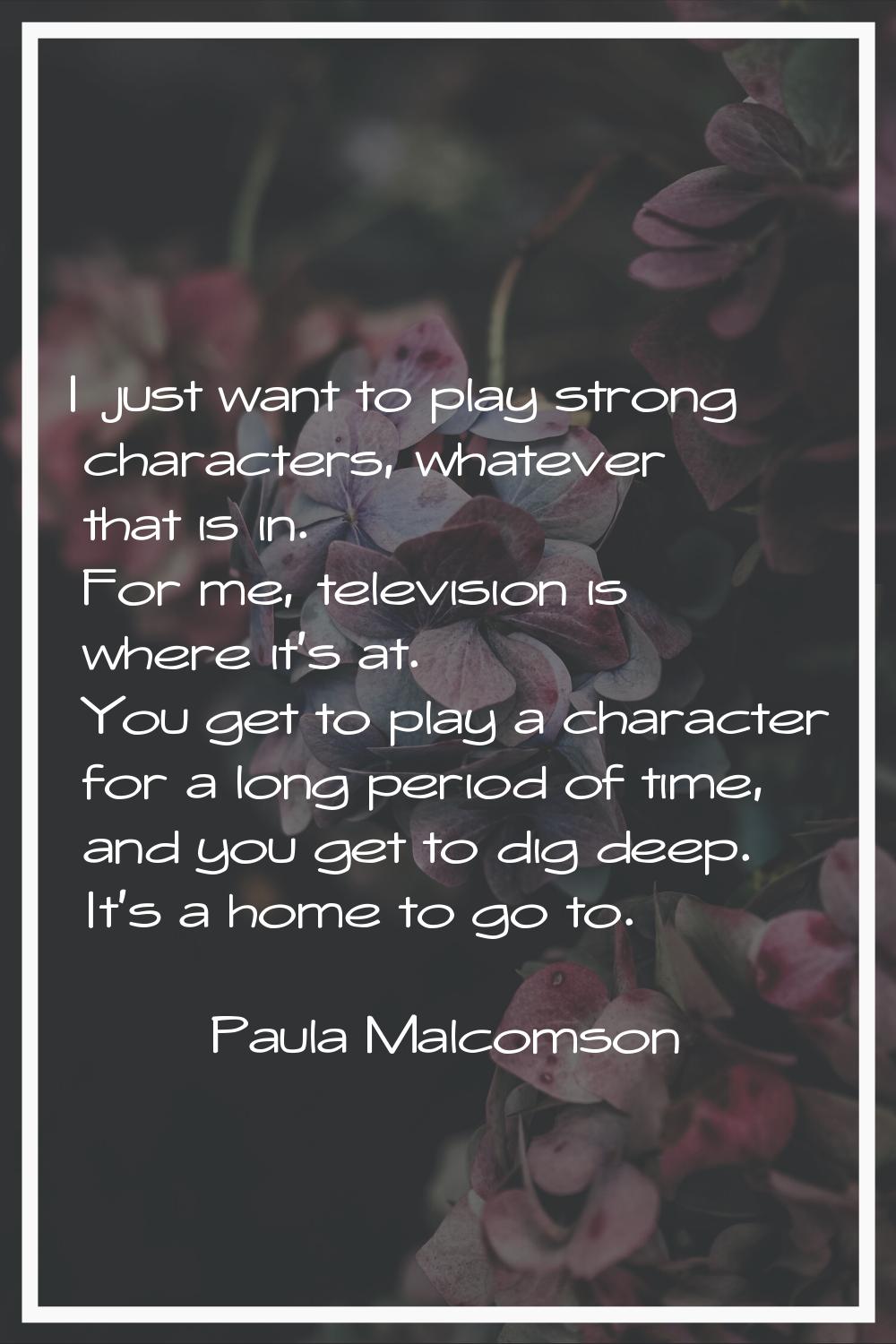 I just want to play strong characters, whatever that is in. For me, television is where it's at. Yo