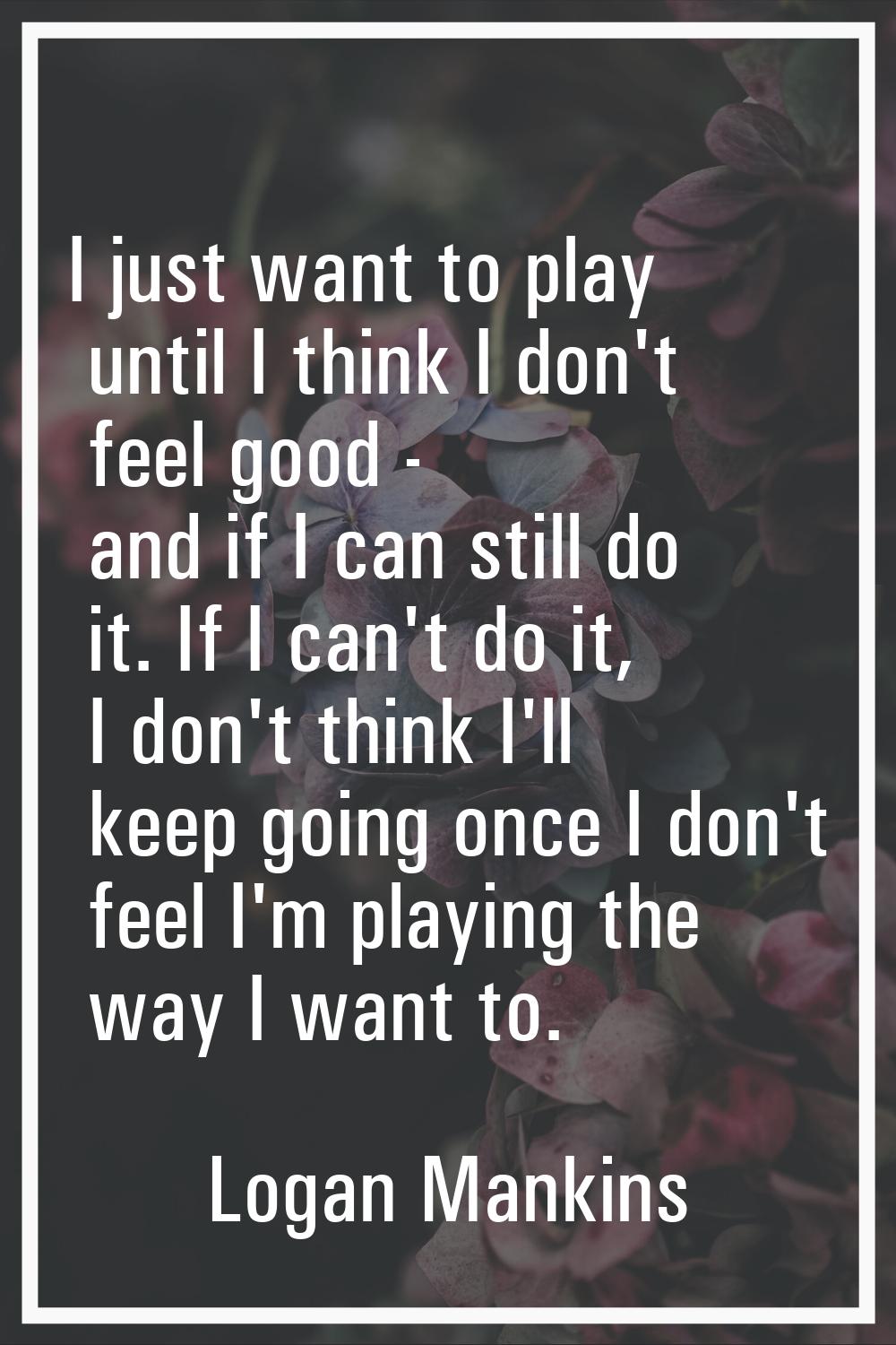 I just want to play until I think I don't feel good - and if I can still do it. If I can't do it, I