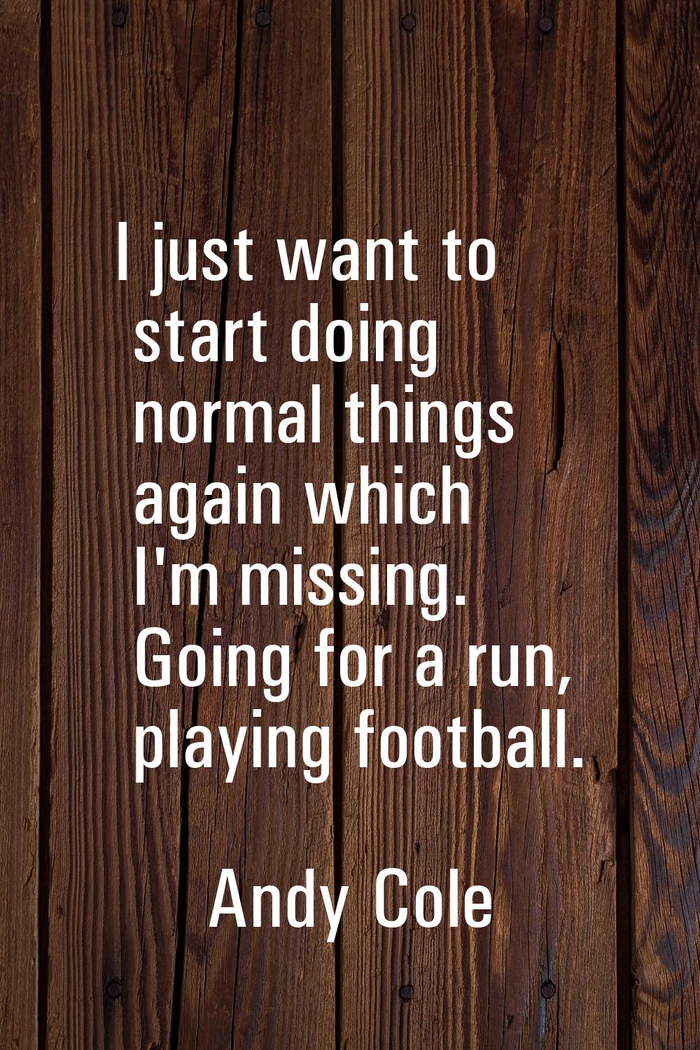 I just want to start doing normal things again which I'm missing. Going for a run, playing football