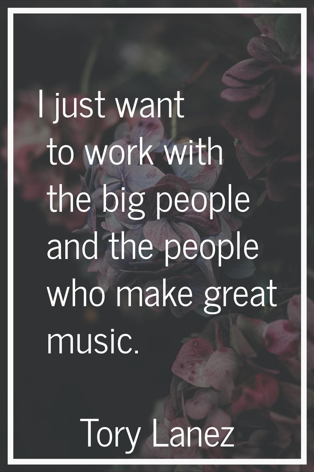 I just want to work with the big people and the people who make great music.