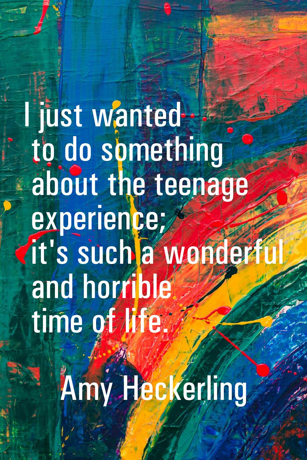I just wanted to do something about the teenage experience; it's such a wonderful and horrible time
