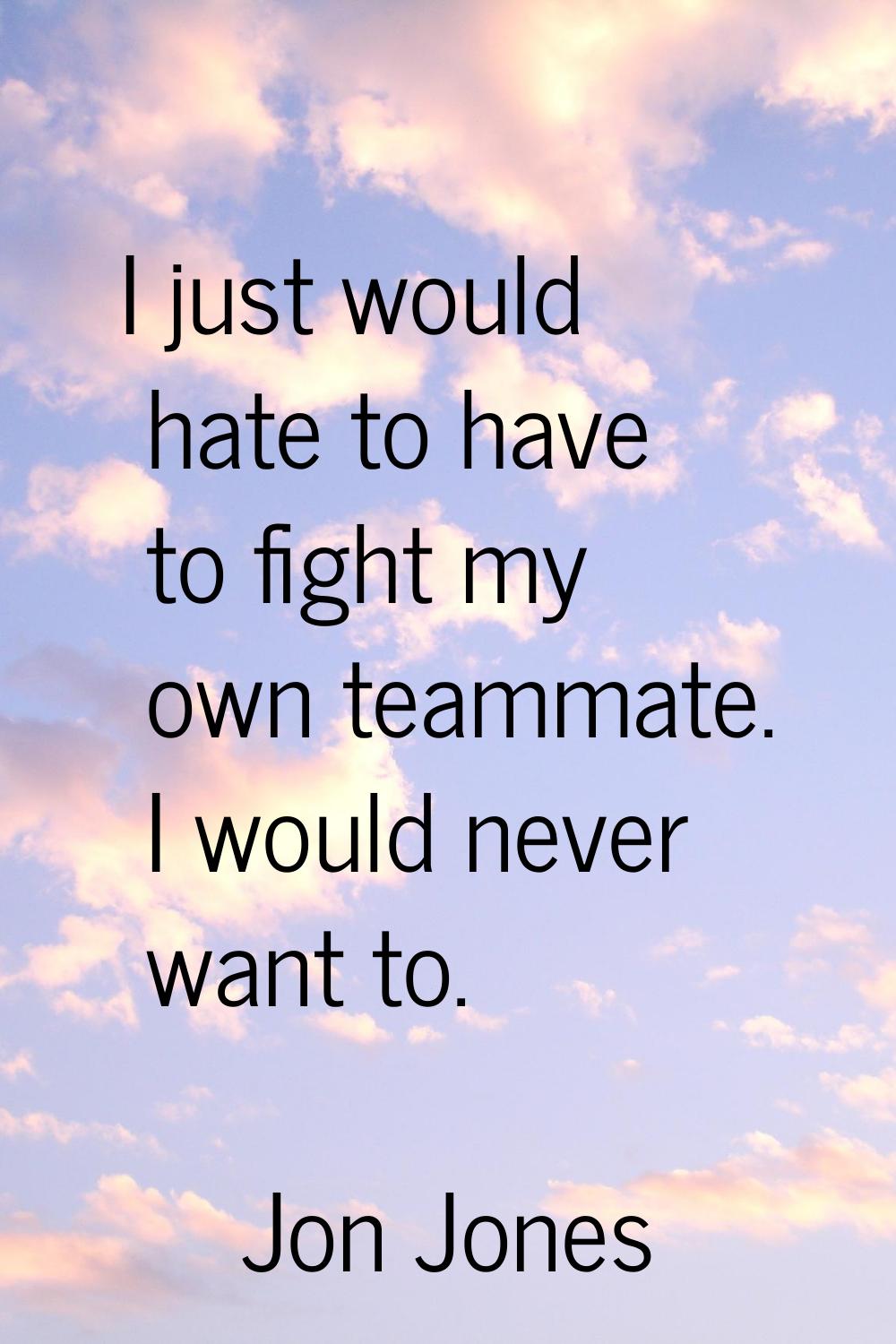 I just would hate to have to fight my own teammate. I would never want to.